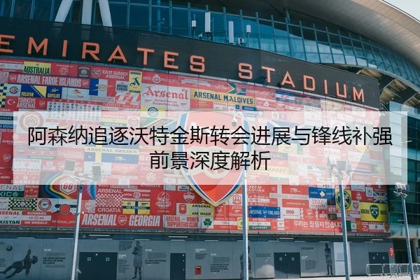 阿森纳追逐沃特金斯转会进展与锋线补强前景深度解析